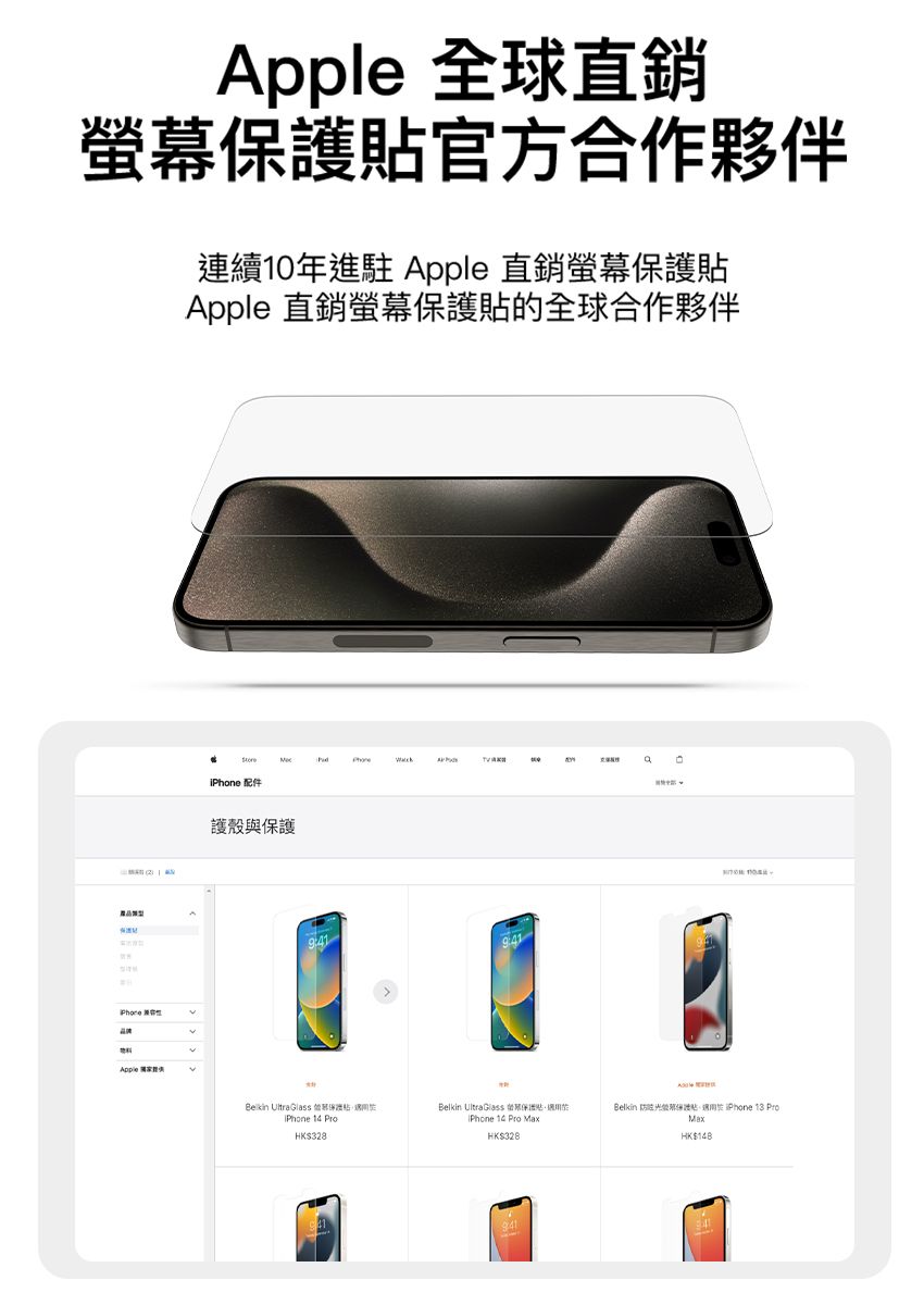 全球直銷螢幕官方合作夥伴連續10年進駐 pple 直銷螢幕pple 直銷螢幕貼的全球合作夥伴Apple A 配件護殼與保護Belkin  Glass 保護貼 14 ProHK$Belkin Ultra Glass 保護貼 14 Pro MaxHK$328ABelkin 防眩光保護貼 13 ProMaxHK$