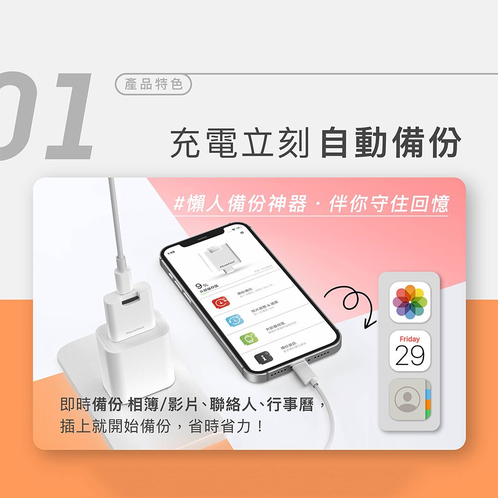 產品特色充電立刻自動備份#懶人備份神器·伴你守住回憶9%Friday即時備份 相簿/影片、聯絡人、行事曆插上就開始備份,省時省力!29