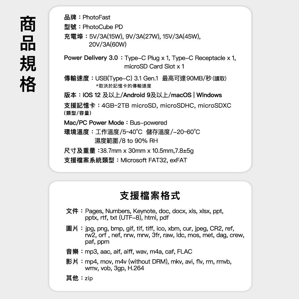 品牌PhotoFast型號Photoube PD3A15W) 9V/3A(27W), 15V/3A(45W),20V/3A(60W)Power Delivery 3.0 TypeC Plug  1, Type-C Receptacle  1,microSD Card Slot  1USB(Type-C) 3.1 Gen.1 90MB/()*取決於記憶卡的傳輸速度版本:iOS 12 及以上/Android 9及以上/macOS | Windows(類型/容量)4GB-2TB microSD, microSDHC, microSDXCMac/PC Power Mode: Bus-powered環境溫度:工作溫度/5~40°C 儲存溫度-20~60/8 to 90% RH:38.7mm x 30mm x 10.5mm, 7.85gMicrosoft FAT32, exFAT支援檔案格式Pages, Numbers, Keynote, doc, docx, xls, xlsx, ppt,pptx, rtf, txt (UTF-8), html, pdf, png, bmp, gif, tif, tiff, ico, xbm, cur, jpeg, CR2, ref,rw2, orf, nef, nrw, mrw, 3fr, raw, , mos, met, dag, crew,paf, ppmmp3, aac, aif, aiff, wav, m4a, caf, FLACmp4, mov, m4v (without DRM), mkv, avi, flv, rm, rmvb,wmv, vob, 3gp, H.264其他:zip