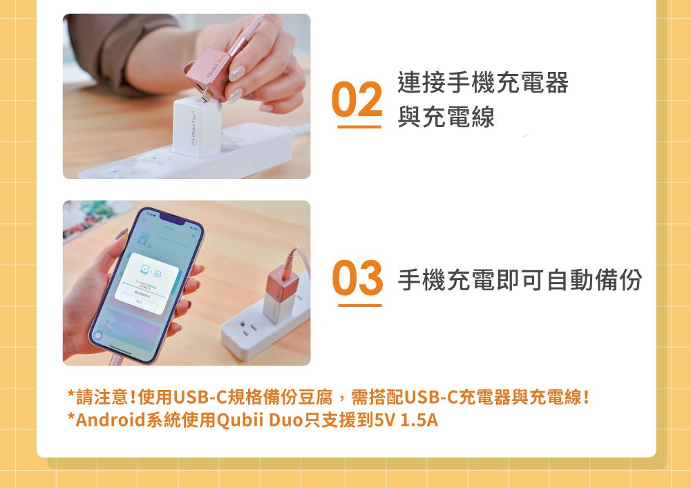 連接手機充電器02與充電線03 手機充電即可自動備份*請注意!使用USB-C規格備份豆腐,需搭配USB-C充電器與充電線!*Android系統使用Qubii Duo只支援到5V1.5A