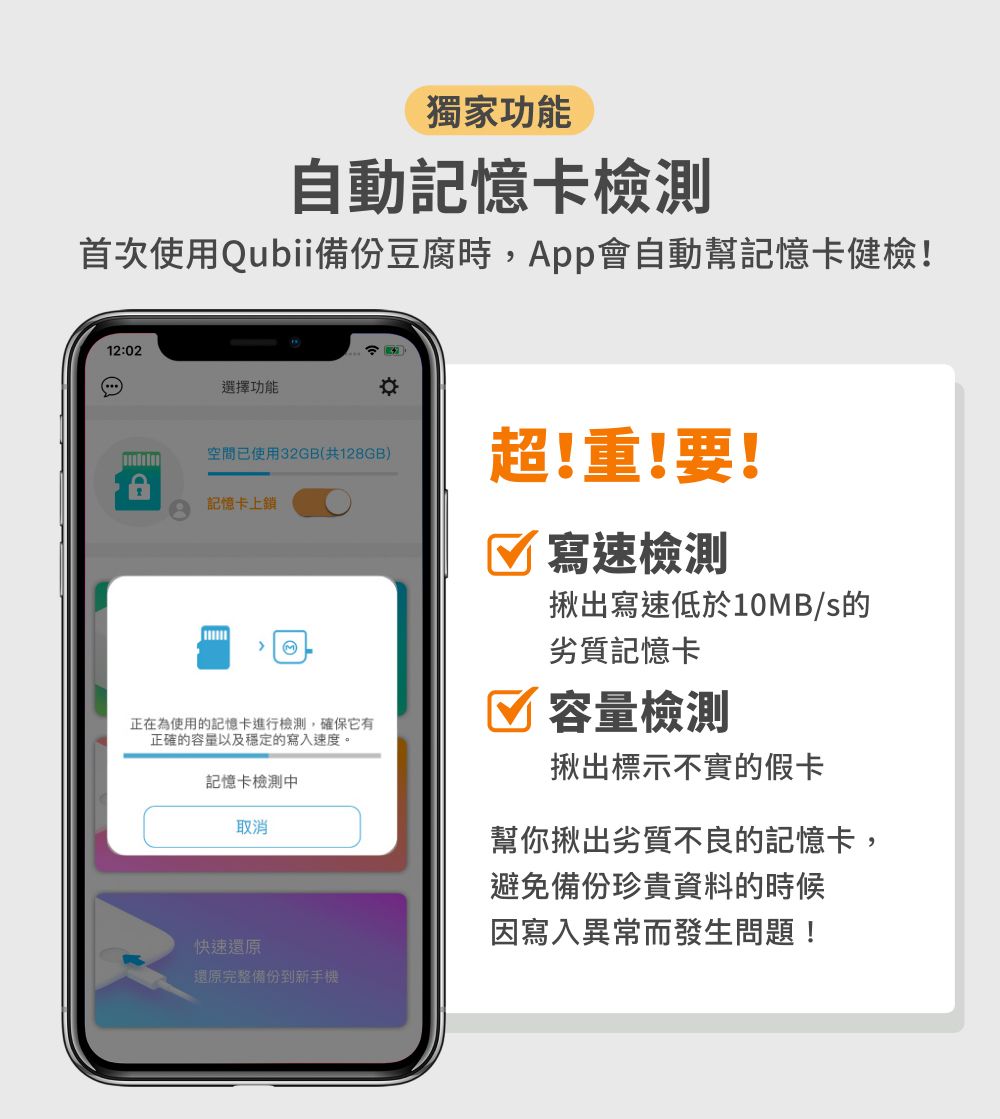 獨家功能自動記憶卡檢測首次使用Qubii備份豆腐時,會自動幫記憶卡健檢!12:02選擇功能空間已使用32GB(共128GB)超!重!要!記憶卡上鎖 寫速檢測揪出寫速低於10B/s的 M正在為使用的記憶卡進行檢測,確保它有正確的容量以及穩定的寫入速度。記憶卡檢測中取消快速還原還原完整備份到新手機劣質記憶卡容量檢測揪出標示不實的假卡幫你揪出劣質不良的記憶卡,避免備份珍貴資料的時候因寫入異常而發生問題!