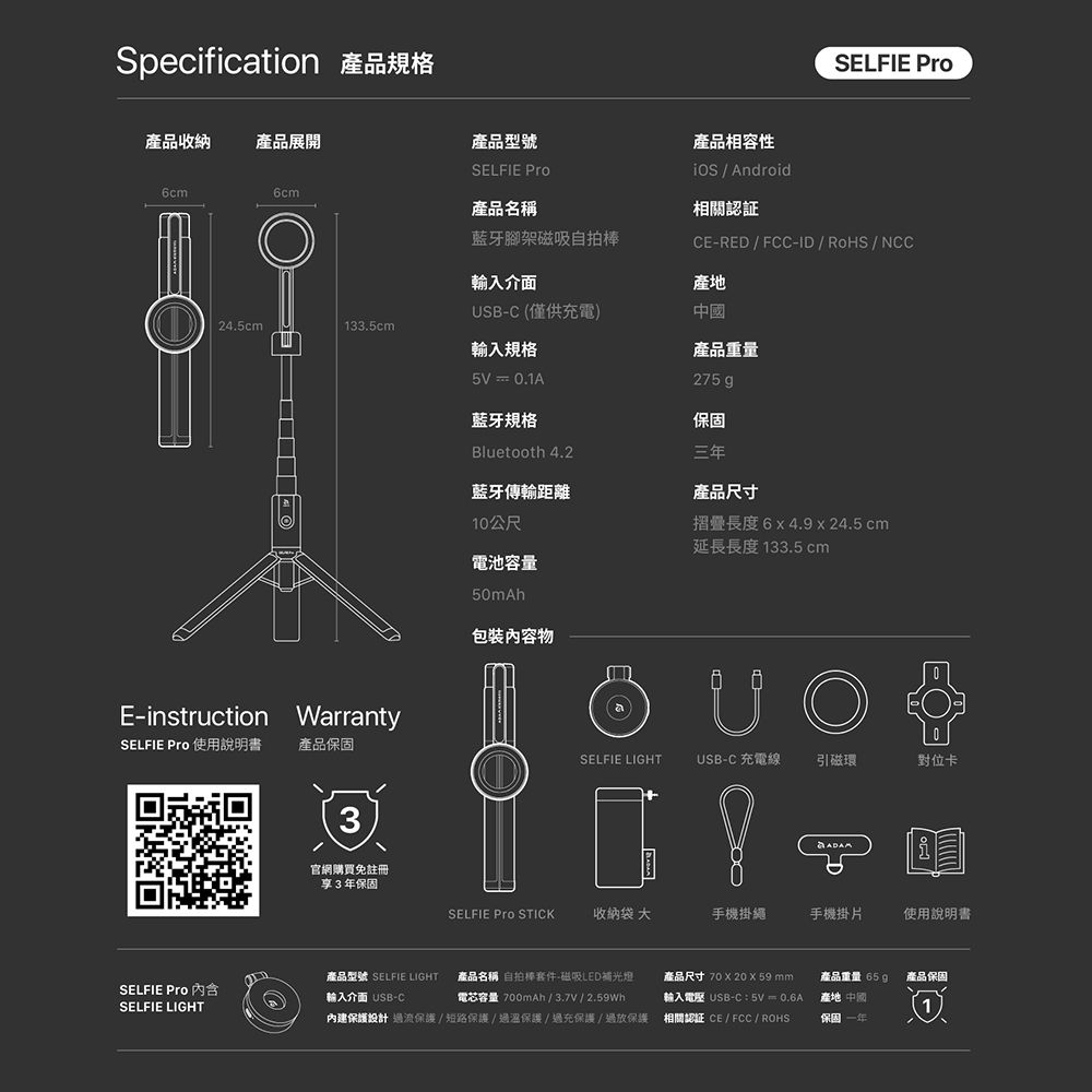 Specification 產品規格產品收納產品展開6cm6cmSELFIE 產品型號SELFIE 產品名稱藍牙腳架磁吸自拍產品相容性  Android相關認証CE-RED/FCC-ID/RoHS/NCC輸入介面產地SB-C (僅供充電)中國24.5cm133.5cm輸入規格產品重量5V = 0.1A藍牙規格275 g保固Bluetooth 4.2三年藍牙傳輸距離10公尺產品尺寸摺疊長度6x4.9 x 24.5 cm延長長度 133.5cm電池容量E-instruction WarrantySELFIE  使用說明書 產品保固3官網購買免註冊享3年保固50mAh包裝內容物USELFIE LIGHTUSB-C 充電線引磁環對位卡SELFIE Pro STICK收納袋大手機掛繩手機掛片使用說明書產品型號 SELFIE LIGHTSELFIE Pro 內含輸入介面 USB-C產品名稱 自拍棒套件-磁吸LED補光燈電芯容量700mAh/3.7V/2.59Wh產品尺寸7020  59 mm輸入電壓 USB-C 5V = 0.6A產品重量:65g產品保固產地 中國SELFIE LIGHT內建保護設計過流保護/短路保護/過溫保護/過充保護/過放保護相關認證 CE/FCC / ROHS保固一年