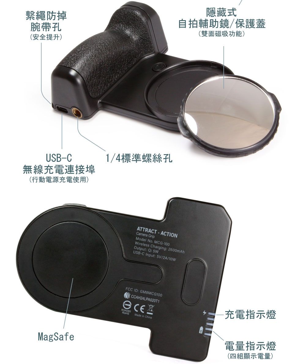 繫繩防掉腕帶孔(安全提升隱藏式自拍輔助鏡/保護蓋(雙面磁吸功能)USB-C無線充電連接埠(行動電源充電使用)MagSafe1/4標準螺絲孔ATTRACT ACTIONCamera GripModel No. MCG-100)Wireless Charging: 2600mAhOutput: Qi USB-C Input: 5V/2A/10WFCC ID: GM8MCG100-充電指示燈Made in China電量指示燈(四組顯示電量)