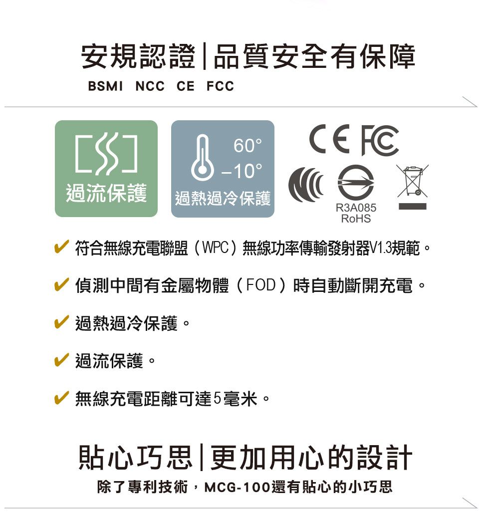 安規認證|品質安全有保障BSMI NCC  C 60CE FC-10過流保護過熱過冷保護|符合無線充電聯盟(WPC)無線功率傳輸發射器V1.3規範。R3A085RoHS偵測中間有金屬物體(FOD)時自動斷開充電。過熱過冷保護。過流保護。無線充電距離可達5毫米。貼心巧思|更加用心的設計除了專利技術,MCG-100還有貼心的小巧思