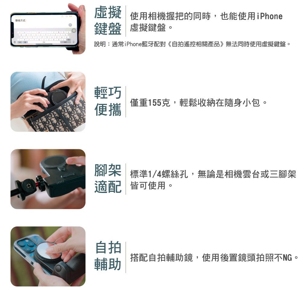 聯絡方式:虛擬使用相機握把的同時,也能使用iPhone鍵盤 虛擬鍵盤。說明:通常iPhone藍牙配對《自拍遙控相關產品》無法同時使用虛擬鍵盤。輕巧僅重155克,輕鬆收納在隨身小包。便攜腳架 標準1/4螺絲孔,無論是相機雲台或三腳架適配皆可使用。自拍搭配自拍輔助鏡,使用後置鏡頭拍照不NG。輔助