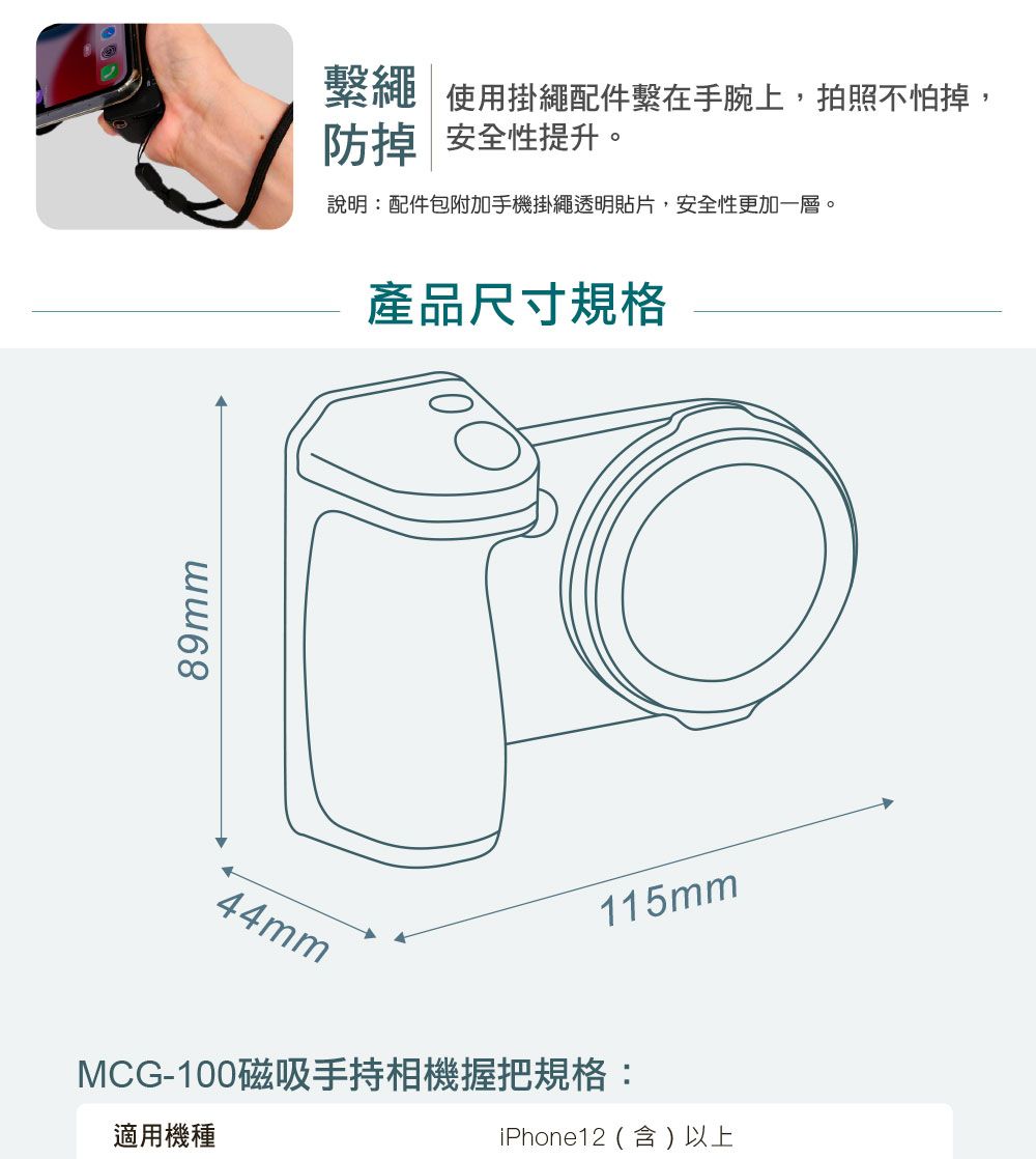 89mm繫繩使用掛繩配件繫在手腕上,拍照不怕掉,防掉 安全性提升。說明:配件包附加手機掛繩透明貼片,安全性更加一層。產品尺寸規格44mm115mmMCG-100磁吸手持相機握把規格:iPhone12(含)以上適用機種