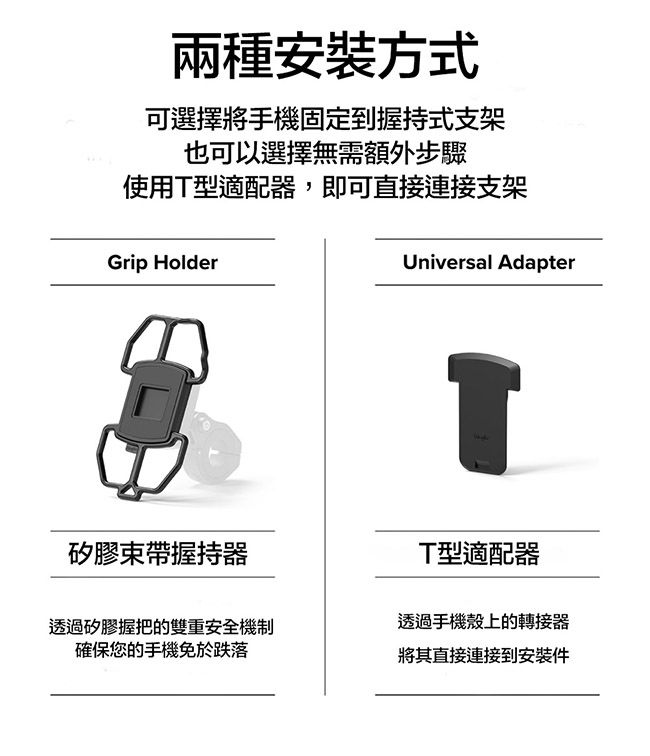 兩種安裝方式可選擇將手機固定到握持式支架也可以選擇無需額外步驟使用型適配器,即可直接連接支架Grip HolderUniversal Adapter矽膠束帶握持器TT型適配器透過矽膠握把的雙重安全機制確保您的手機免於跌落透過手機殼上的轉接器將其直接連接到安裝件