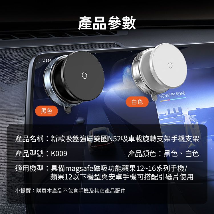 User黑色產品參數HONGMEI ROAD白色產品名稱新款吸盤強磁雙N52吸車載旋轉支架手機支架產品型號:K009產品顏色:黑色、白色適用機型:具備magsafe磁吸功能蘋果12~16系列手機/蘋果12以下機型與安卓手機可搭配引磁片使用小提醒:購買本產品不包含手機及其它產品配件