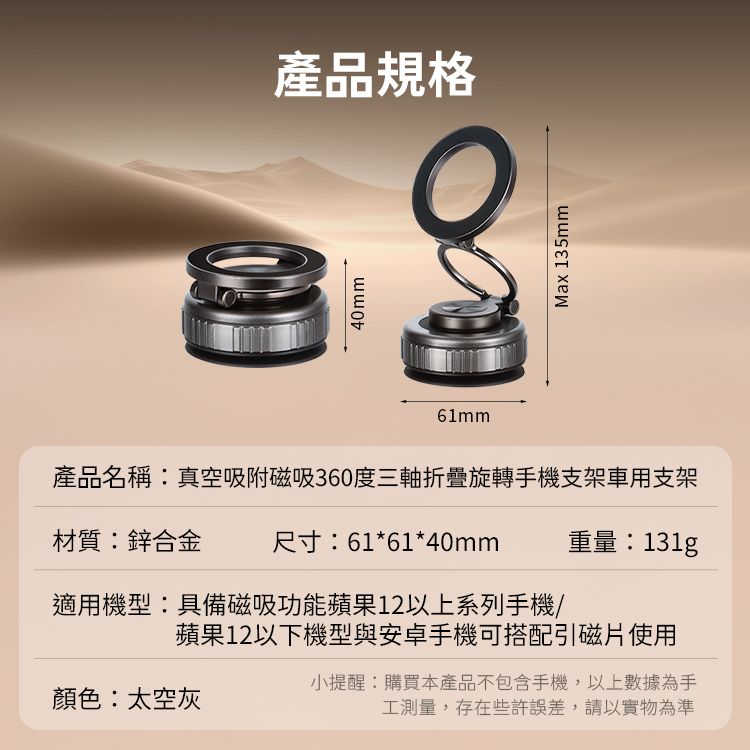 產品規格40mm61mmMax 135mm產品名稱真空吸附磁吸360度三軸折疊旋轉手機支架車用支架材質:鋅合金尺寸:61*61*40mm重量:131g適用機型:具備磁吸功能蘋果12以上系列手機/蘋果12以下機型與安卓手機可搭配引磁片使用顏色:太空灰小提醒:購買本產品不包含手機,以上數據為手工測量,存在些許誤差,請以實物為準