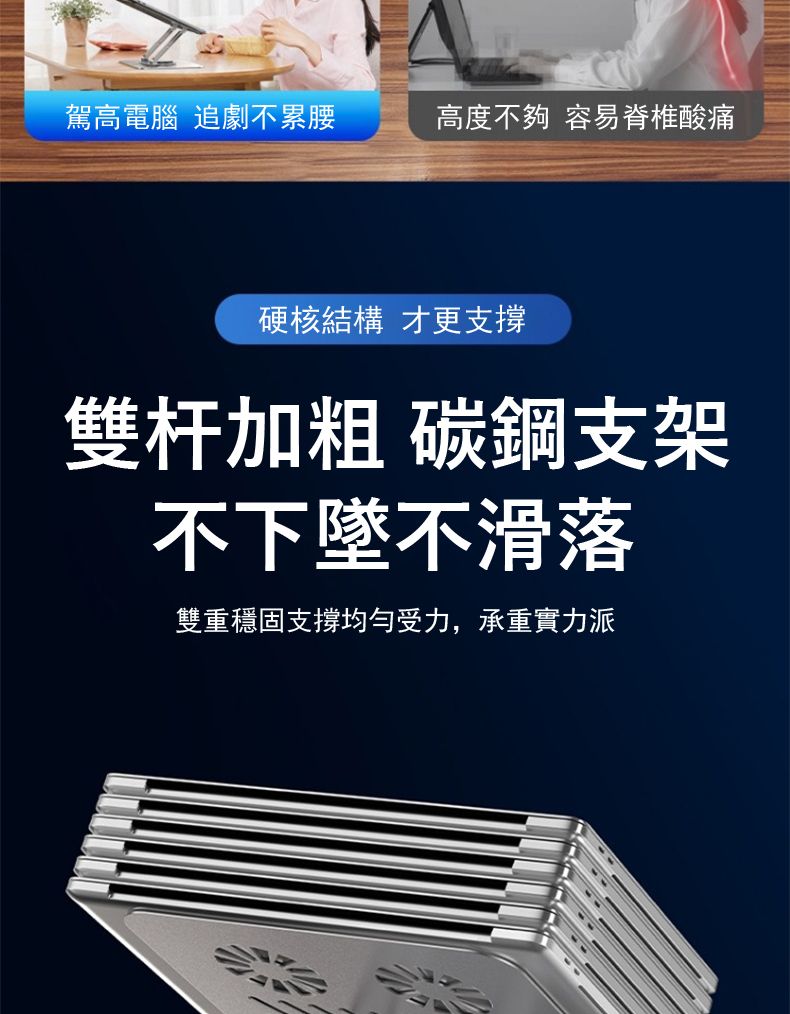 駕高電腦 追劇不累腰高度不夠 容易脊椎酸痛硬核結構 才更支撐雙杆加粗 碳鋼支架不下墜不滑落雙重穩固支撐均勻受力,承重實力派