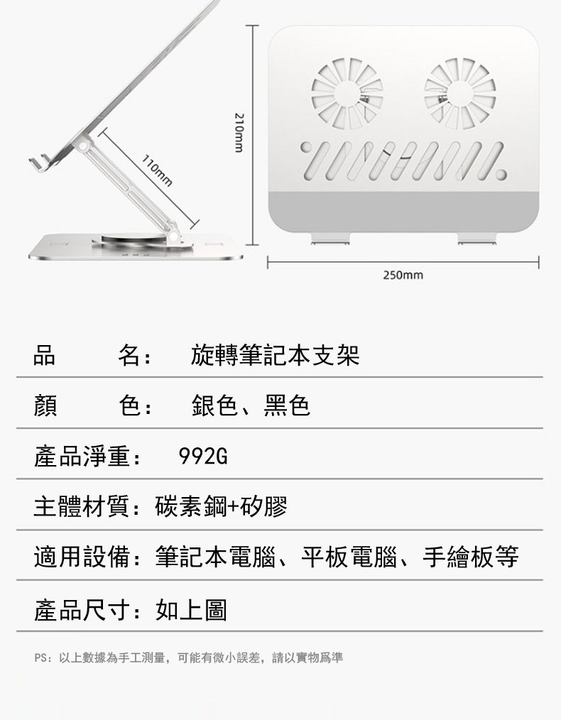 110mm210mm 名: 旋轉筆記本支架顏色: 銀色、黑色250mm產品淨重: 992G主體材質:碳素鋼+矽膠適用設備:筆記本電腦、平板電腦、手繪板等產品尺寸:如上圖PS:以上數據為手工測量,可能有微小誤差,請以實物為準