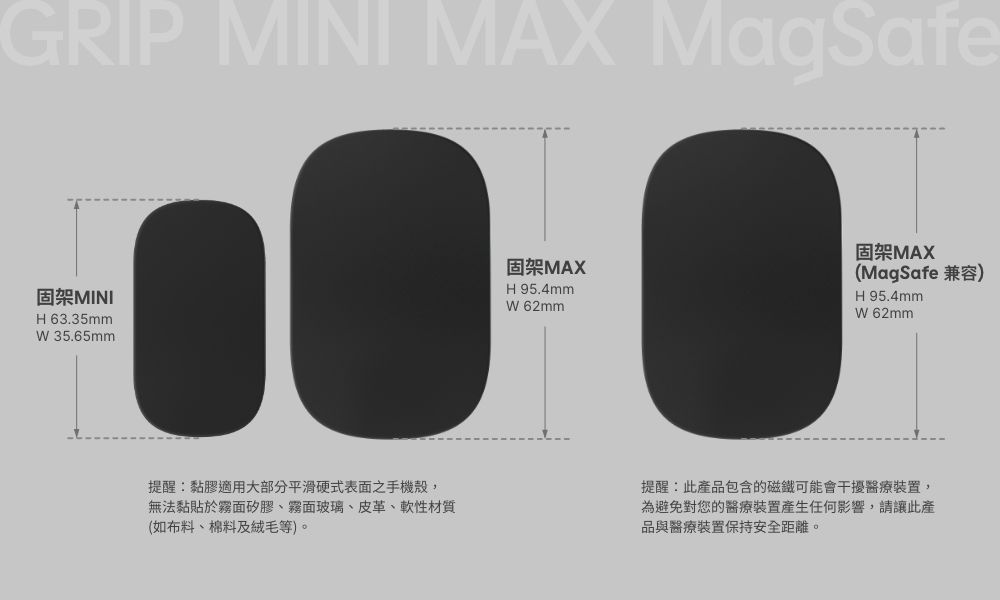 GRIP MINI MAX MagSafe固架MINIH63.35mm 35.65mm提醒黏膠適用大部分平滑硬式表面之手機殼,無法黏貼於霧面矽膠、霧面玻璃、皮革、軟性材質(如布料、棉料及絨毛等)。固架MAXH95.4mm固架MAX(MagSafe 兼容)H95.4mmW 62mmW 62mm提醒此產品包含的磁鐵可能會干擾醫療裝置,為避免對您的醫療裝置產生任何影響,請讓此產品與醫療裝置保持安全距離。