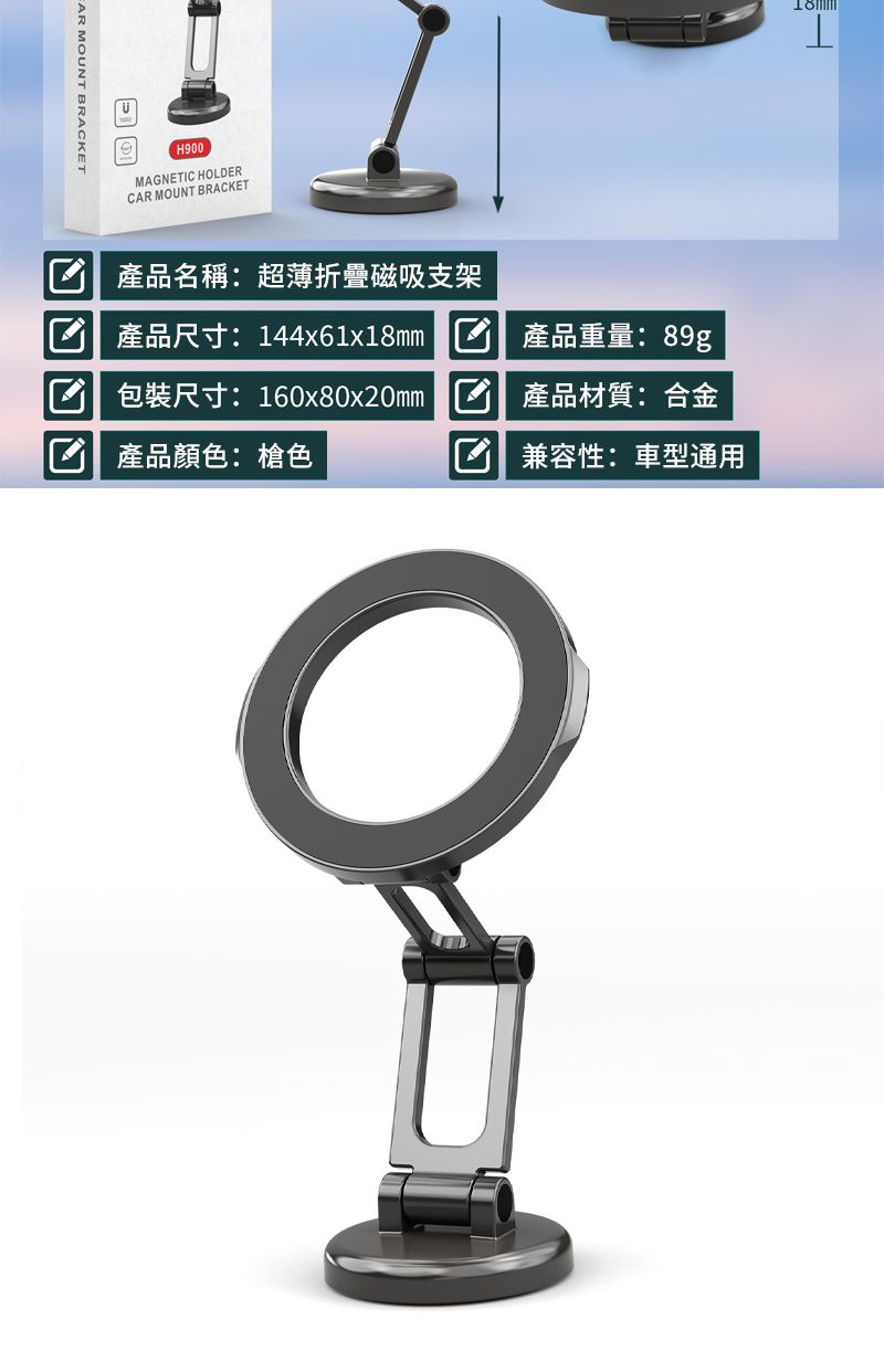 MOUNT BRACKETH900MAGNETC HOLDERCAR MOUNT BRACKETI 產品名稱:超薄折疊磁吸支架 產品尺寸: 144x61x18mm 包裝尺寸: 160x80x20mm 產品顏色:槍色產品重量:89g產品材質:合金 兼容性:車型通用