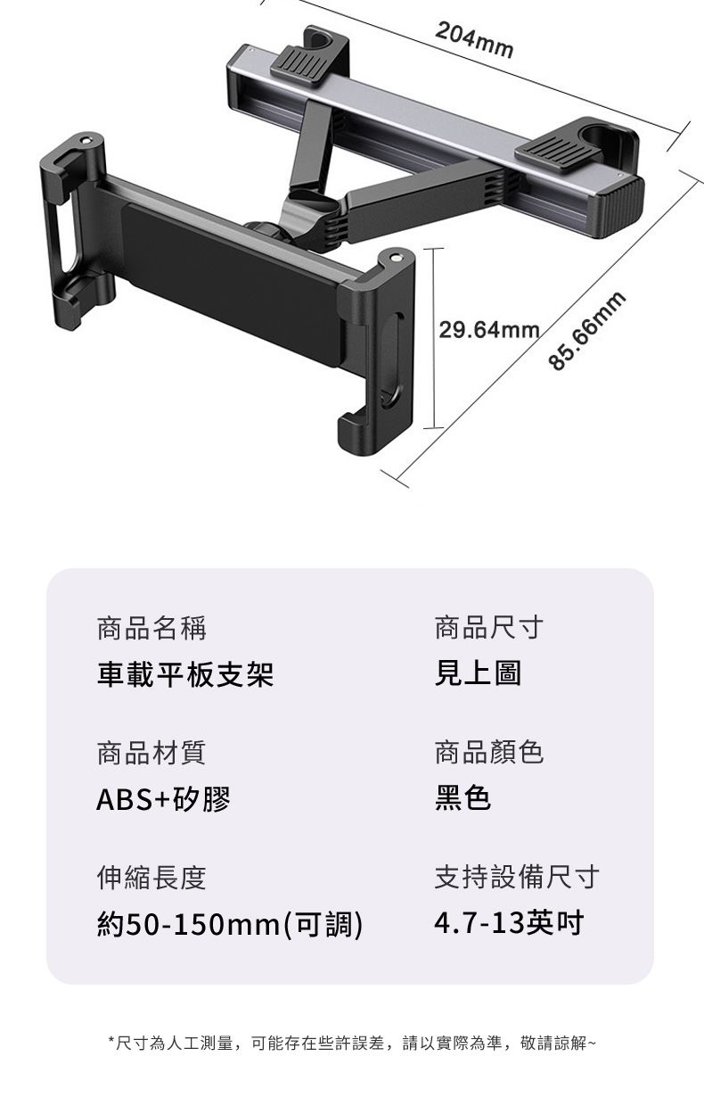 商品名稱204mm 29.64mm商品尺寸車載平板支架見上圖商品材質商品顏色ABS+矽膠黑色伸縮長度85.66mm支持設備尺寸約50-150mm(可調)4.7-13英吋*尺寸為人工測量,可能存在些許誤差,請以實際為準,敬請諒解~