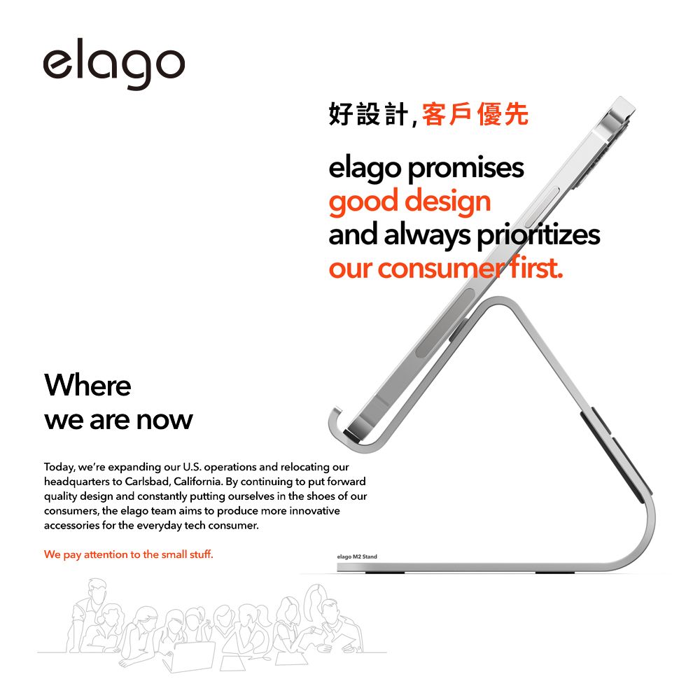 elago好設計,客戶優先elago promisesgood designand always prioritizesour consumer firstWherewe are nowToday, were expanding our U.S. operations and relocating ourheadquarters to Carlsbad, California. By continuing to put forwardquality design and constantly putting ourselves in the shoes of ourconsumers, the elago team aims to produce more innovativeaccessories for the everyday tech consumer.We pay attention to the small stuff.elago M2 Stand