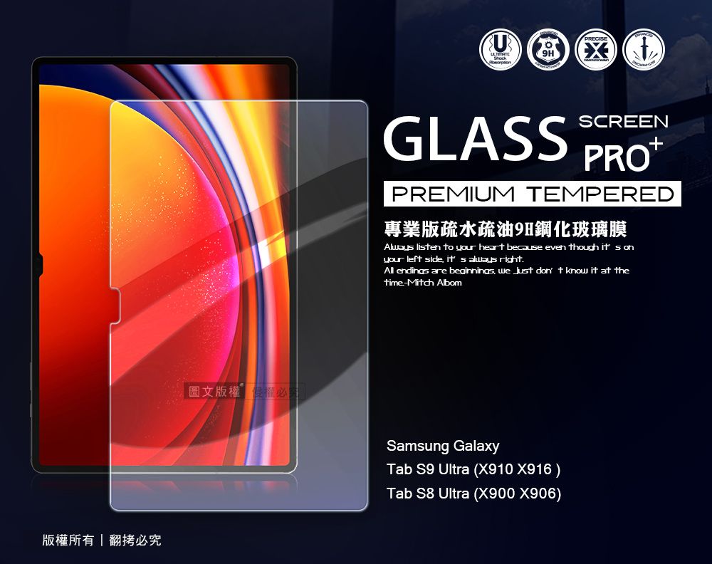 版所有翻拷必圖文版權權必GLASSSCREENPREMIUM TEMPERED專業版疏水疏油9H鋼化玻璃膜Alway lisen to your heart because even though it s onyour left side  always right.All endings are beginnings we  don t know it at thetime-Mitch AlbomSamsung GalaxyTab S9 Ultra (X910 X916)Tab S8 Ultra (X900 X906)