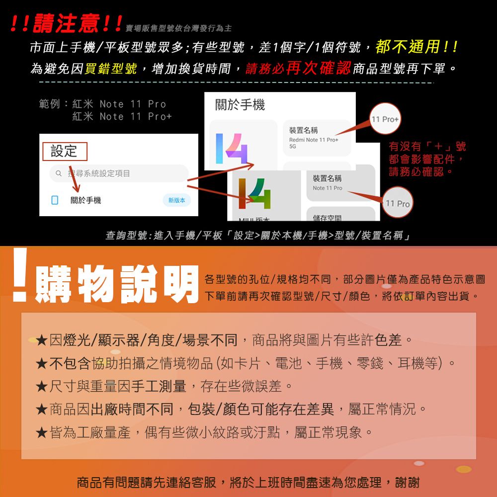 !!請注意!!賣場販售型號依台灣發行為主市面上手機/平板型號眾多;有些型號,差1個字/1個符號,都不通用!!為避免因買錯型號,增加換貨時間,請務必再次確認商品型號再下單。範例:紅米 Note 11 Pro關於手機紅米Note 11 Pro 11 Pro裝置名稱設定14Redmi Note 11 Pro5G 系統設定項目有沒有「+」號都會影響配件,請務必確認。裝置名稱 關於手機新版本Note 11 Pro11 Pro儲存空間查詢型號:進入手機/平板「設定關於本機/手機型號/裝置名稱」!購物說明各型號的孔位/規格均不同,部分圖片僅為產品特色示意圖下單前請再次確認型號/尺寸/顏色,將依訂單內容出貨。因燈光/顯示器/角度/場景不同,商品將與圖片有些許色差。不包含協助拍攝之情境物品(如卡片、電池、手機、零錢、耳機等)。★ 尺寸與重量因手工測量,存在些微誤差。★商品因出廠時間不同,包裝/顏色可能存在差異,屬正常情況。★皆為工廠量產,偶有些微小紋路或汙點,屬正常現象。商品有問題請先連絡客服,將於上班時間盡速為您處理,謝謝