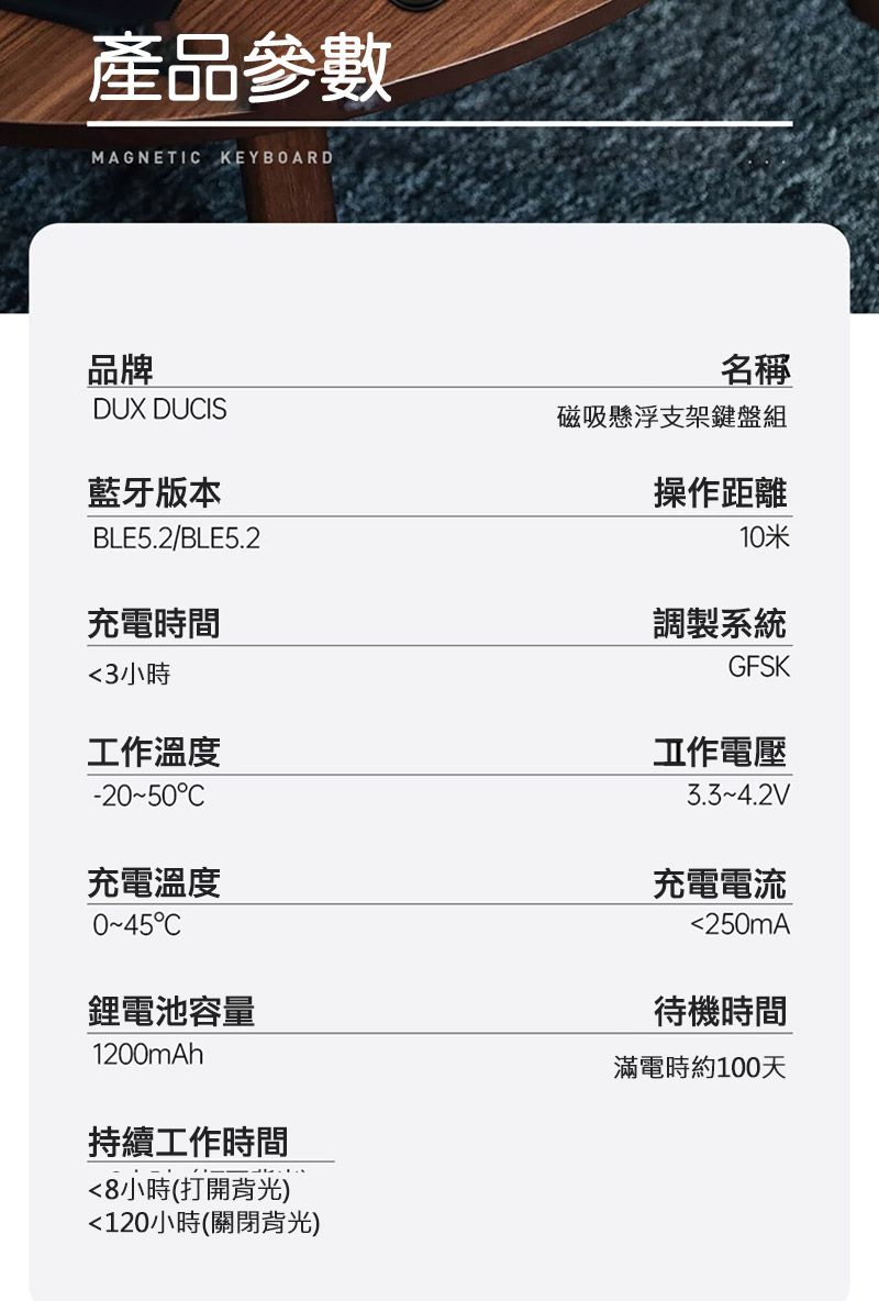 產品參數MAGNETI KEYBOARD品牌DUX DUIS藍牙版本BLE5.2/BLE5.2充電時間名稱磁吸懸浮支架鍵盤組操作距離10米調製系統GFSK3小時工作溫度-2050C充電溫度C鋰電池容量1200mAh持續工作時間8小時(打開背光)120小時(關閉背光)工作電壓3.34.2V充電電流250mA待機時間滿電時約100天