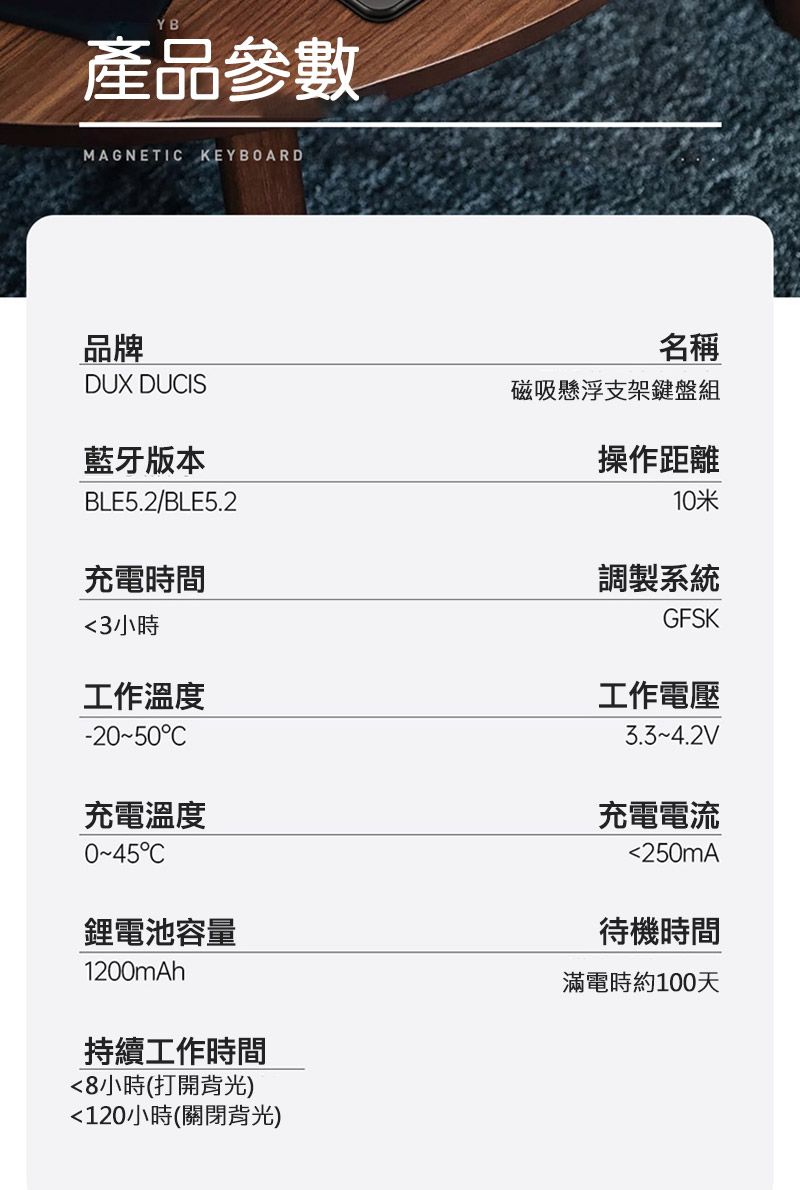 YB產品參數MAGNETI KEYBOARD品牌DUX DUIS藍牙版本BLE5.2/BLE5.2充電時間3小時工作溫度-2050C充電溫度C鋰電池容量1200mAh持續工作時間8小時(打開背光)120小時(關閉背光)名稱磁吸懸浮支架鍵盤組操作距離10米調製系統GFSK工作電壓~4.2V充電電流250mA待機時間滿電時約100天
