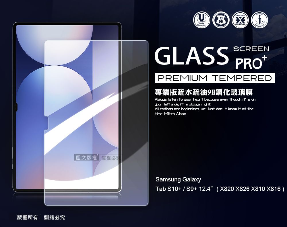 版權所有翻拷必圖文版權權必GLASSSCREENPREMIUM TEMPERED專業版疏水疏油9H鋼化玻璃膜Alway lisen to your heart because even though it s onyour left side  always right.All endings are beginnings we  don t know it at thetime-Mitch AlbomSamsung GalaxyTab S10+  S9+ 12.4 (X820 X826 X810 X816)