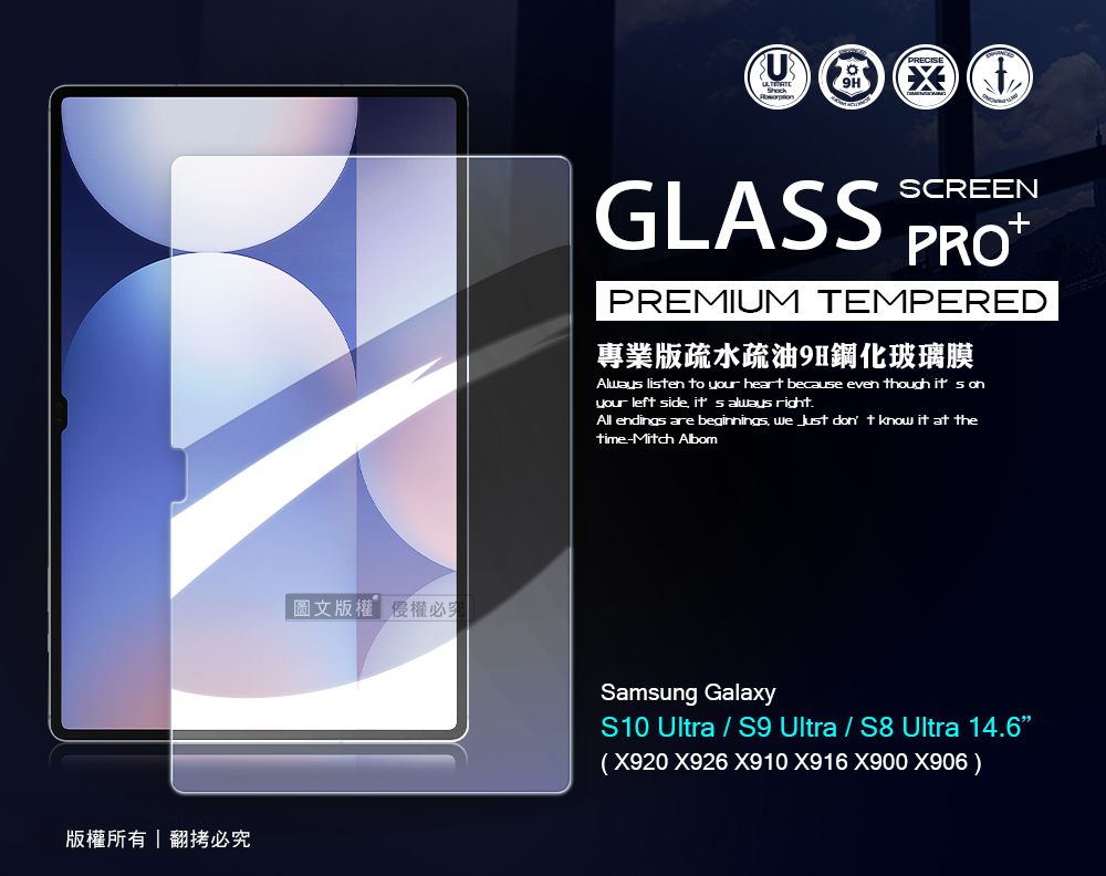 版權所有翻拷必圖文版權權必GLASSSCREENPREMIUM TEMPERED專業版疏水疏油9H鋼化玻璃膜Alway lisen to your heart because even though it s onyour left side  always right.All endings are beginnings we  don t know it at thetime-Mitch AlbomSamsung GalaxyS10 Ultra  S9 Ultra / S8 Ultra 14.6(X920 X926 X910 X916 X900 X906)