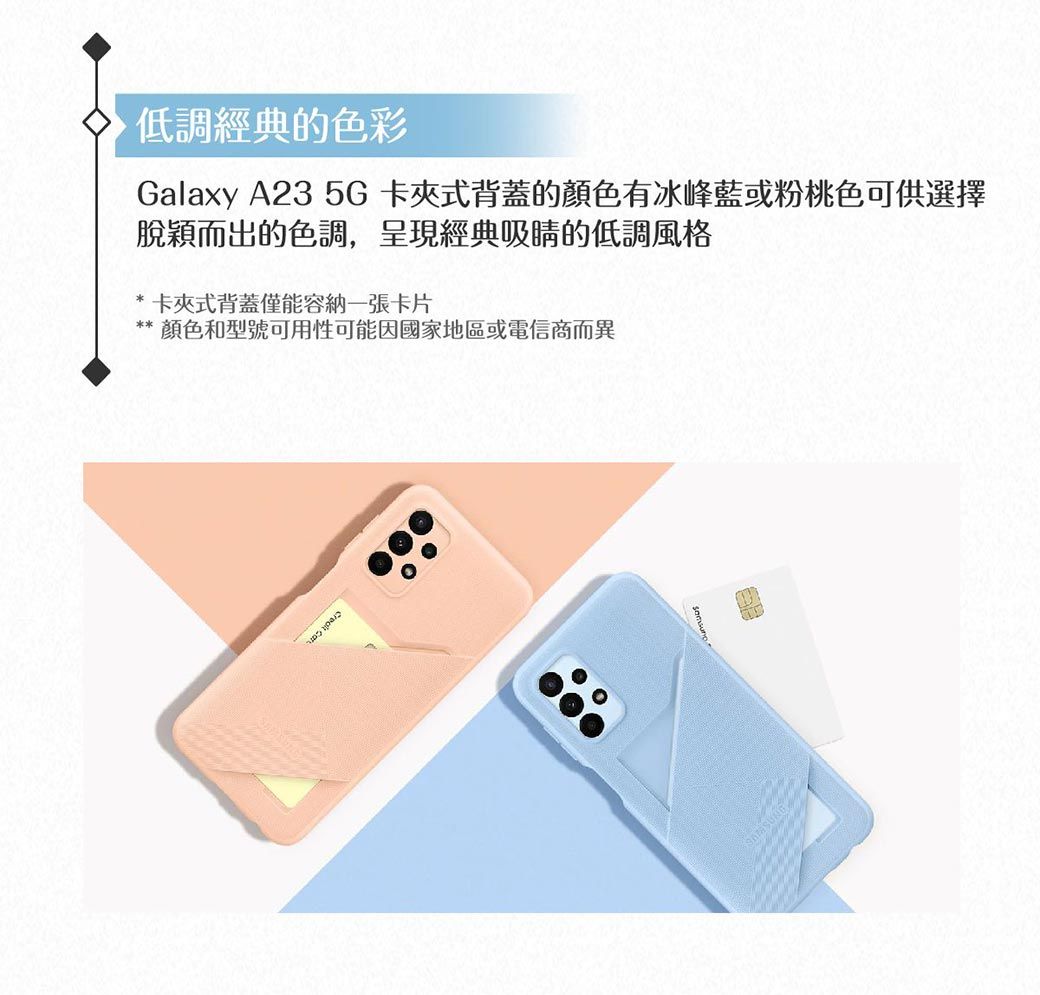 低調經典的色彩Galaxy A23 5G卡夾式背蓋的顏色有冰峰藍或粉桃色可供選擇脫穎而出的色調,呈現經典吸睛的低調風格卡夾式背蓋僅能容納一張卡片顏色和型號可用性可能因國家地區或電信商而異