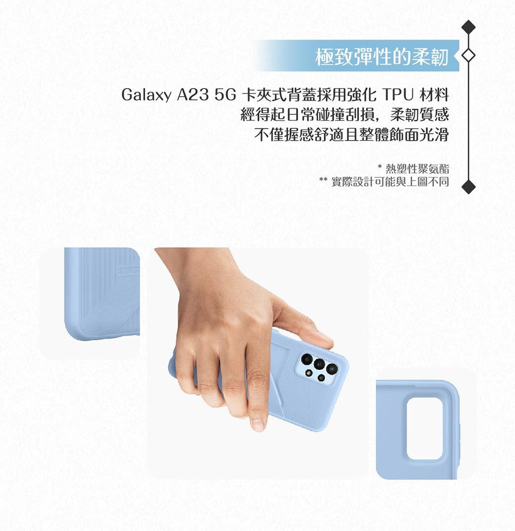 極致彈性的柔韌Galaxy A23 5G卡夾式背蓋採用 TPU 材料經得起日常碰撞刮損,柔韌質感不僅握感舒適且整體飾面光滑熱塑性聚氨酯實際設計可能與上圖不同