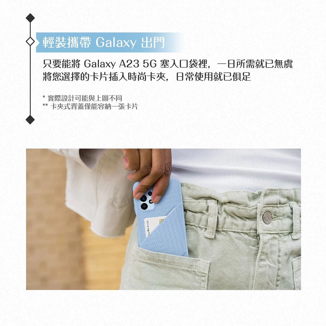 輕裝攜帶 Galaxy 出門只要能將 Galaxy A23 5G 塞入口袋裡,一日所需就已無虞將您選擇的卡片插入時尚卡夾,日常使用就已俱足實際設計可能與上圖不同*卡夾式背蓋僅能容納一張卡片
