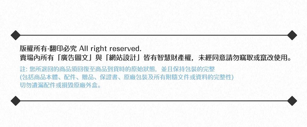 版權所有翻印必究 All right reserved.賣場所有廣告圖文」與「網站設計」皆有智慧財產權,未經同意請勿竊取或竄改使用。註:您所退回的商品須回復至商品到貨時的原始狀態,並且保持包裝完整(包括商品本體、配件、贈品、保證書、包裝及所有附隨文件或資料的完整性)切勿遺漏配件或損毀原廠外盒。
