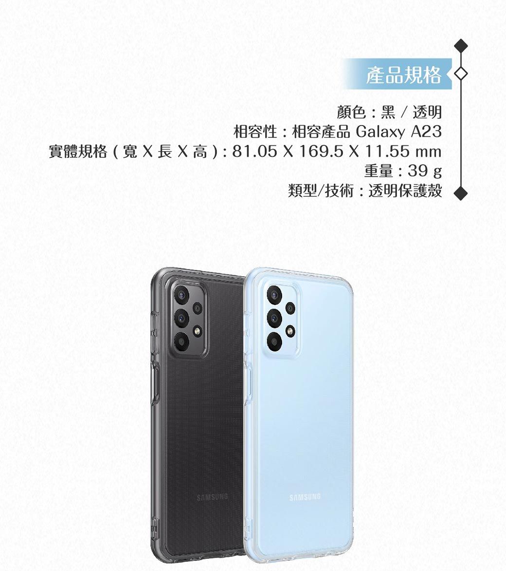 產品規格顏色黑/透明相容性:相容產品 Galaxy A23實體規格(寬X長X高):81.05 X 169.5 X 11.55 mm重量:39 g類型/技術:透明保護殼SAMSUNG