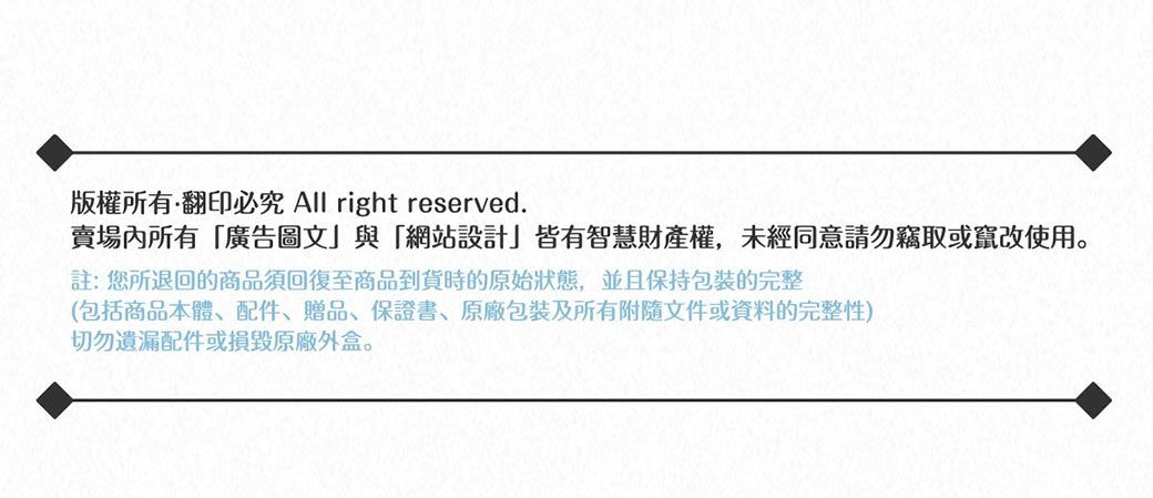 版權所有翻印必究 All right reserved.賣場內所有廣告圖文與「網站設計」皆有智慧財產權,未經同意請勿竊取或竄改使用。註:您所退回的商品須回復至商品到貨時的原始狀態,並且保持包裝完整(包括商品本體、配件、贈品、保證書、原廠包裝及所有附隨文件或資料的完整性)切勿遺漏配件或損毀原廠外盒。