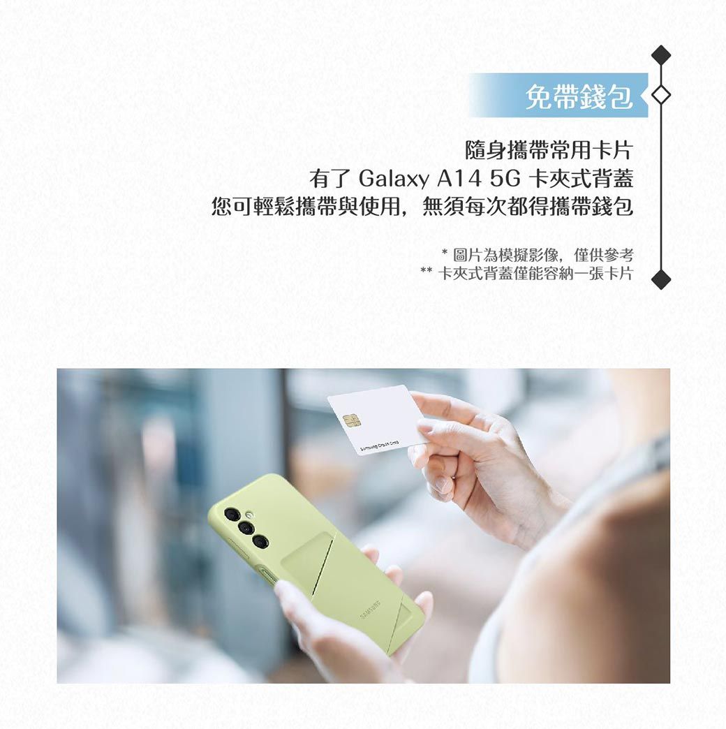 免帶錢包隨身攜帶常用卡片有了 Galaxy A145G卡夾式背蓋您可輕鬆攜帶與使用,無須每次都得攜帶錢包  * 圖片為模擬影像,僅供參考卡夾式背蓋僅能容納一張卡片