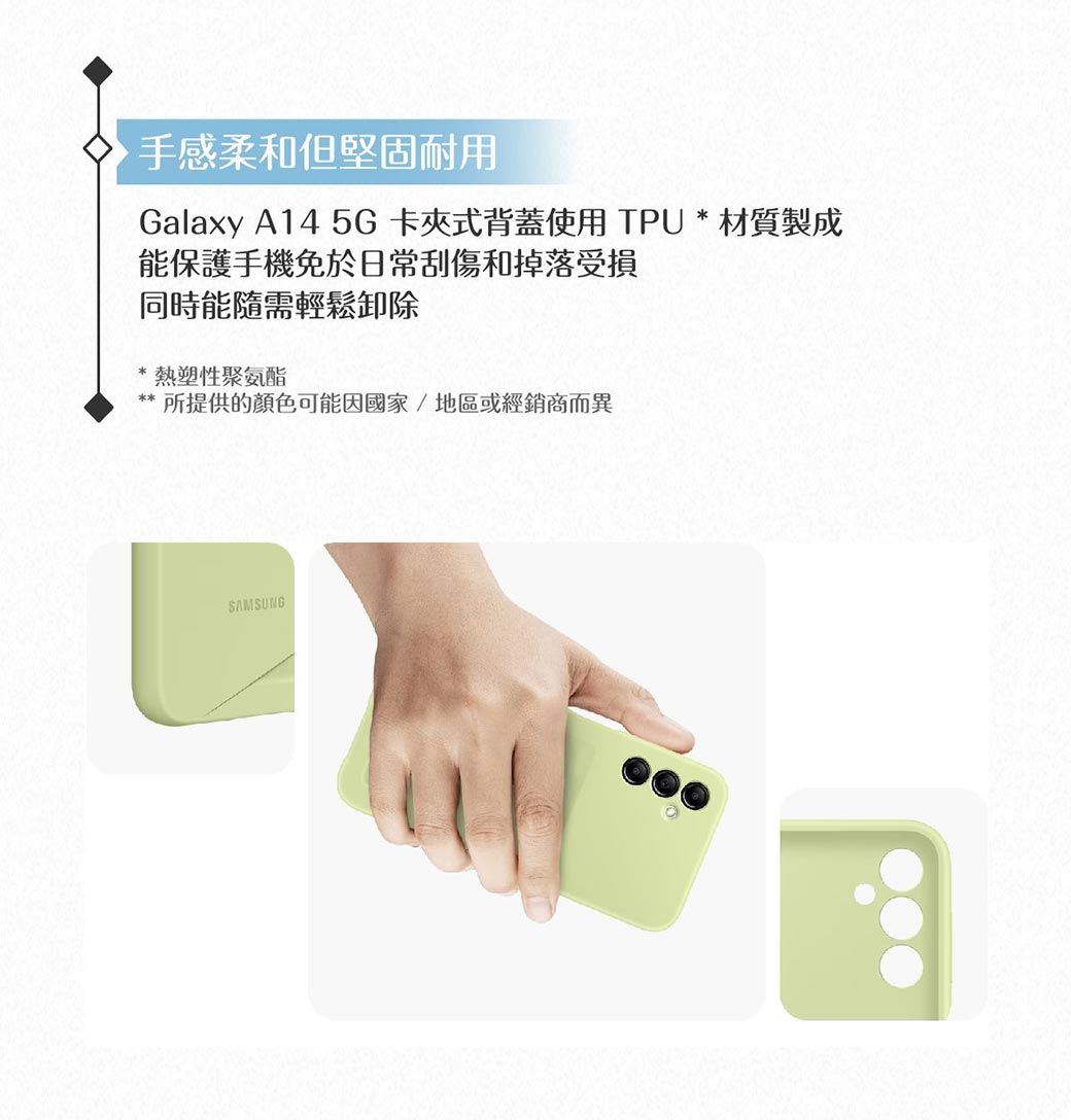 手感柔和但堅固耐用Galaxy A14 5G卡夾式背蓋使用TPU * 材質製成能保護手機免於日常刮傷和掉落受損同時能隨需輕鬆卸除熱塑性聚氨酯所提供的顏色可能因國家/地區或經銷商而異SAMSUNG