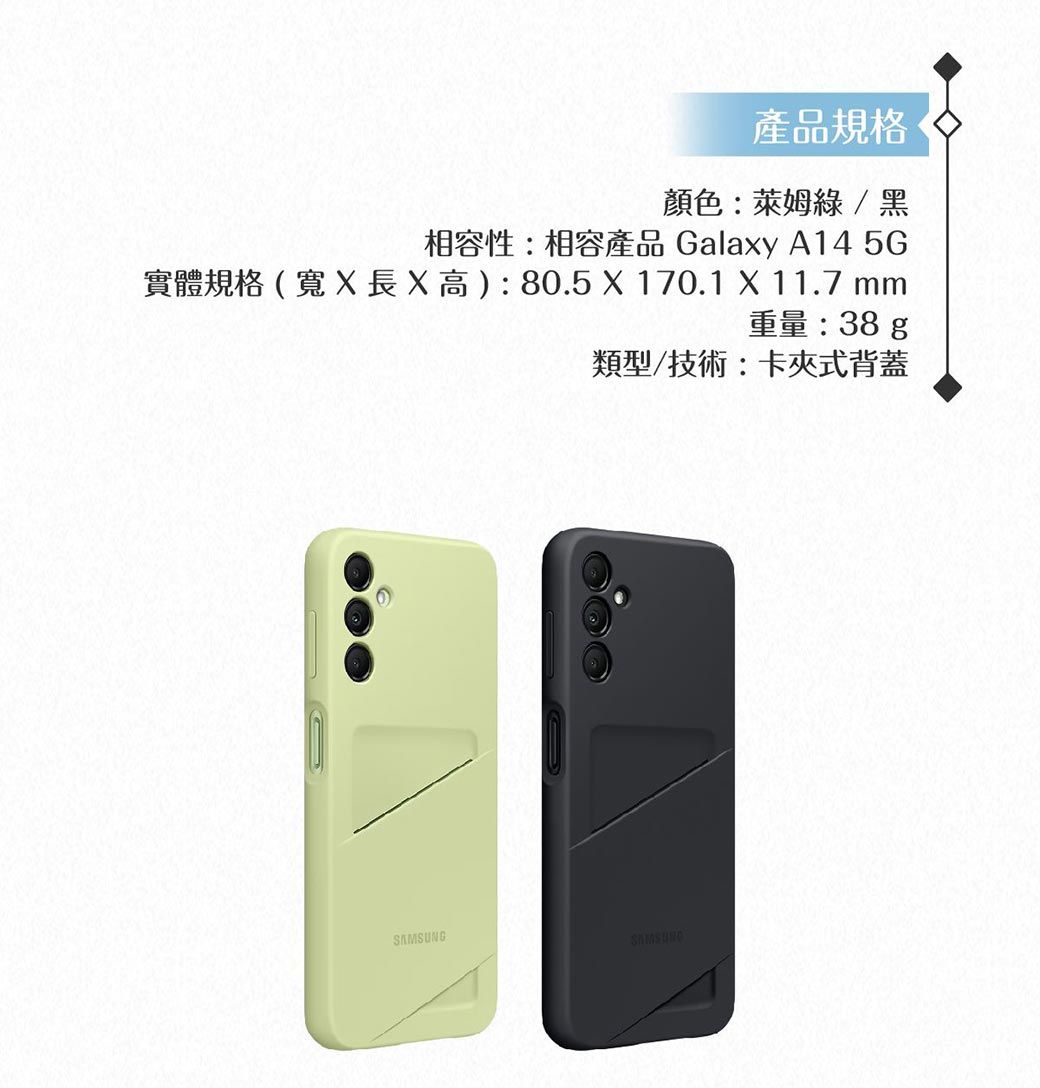 產品規格顏色:萊姆 / 黑相容性:相容產品 Galay A14 5G實體規格(寬x高):80.5  170.1 X 11.7 mm重量:38 g類型/技術:卡夾式背蓋SAMSUNG