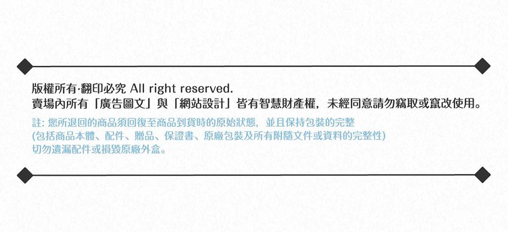 版權所有翻印必究 All right reserved.賣場內所有廣告圖文與「網站設計」皆有智慧財產權,未經同意請勿竊取或竄改使用。註:您所退回的商品須回復至商品到貨時的原始狀態,並且保持包裝完整(包括商品本體、配件、贈品、保證書、包裝及所有附隨文件或資料的完整性)切勿遺漏配件或損毀原廠外盒。
