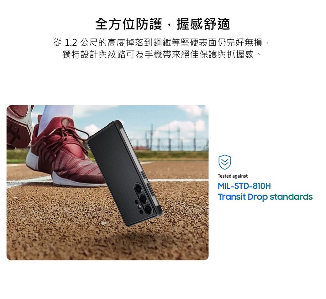 全方位防護握感舒適從 1.2 公尺的高度掉落到鋼鐵等堅硬表面仍完好無損,獨特設計與紋路可為手機帶來絕佳保護與抓握感。Tested againstMIL-STD-810HTransit Drop standards