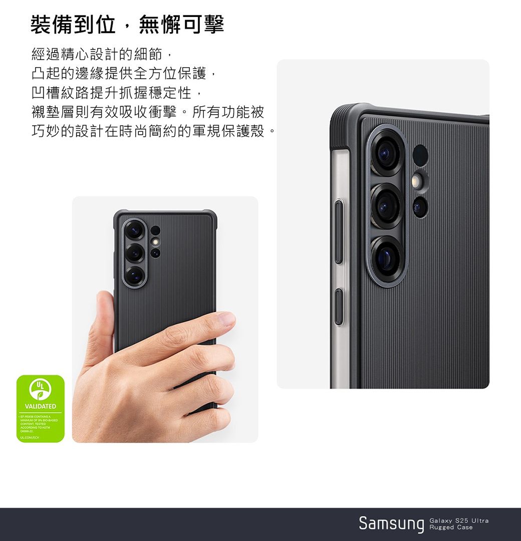 裝備到位,無懈可擊經過精心設計的細節,凸起的邊緣提供全方位保護,凹槽紋路提升抓握穩定性,襯墊層則有效吸收衝擊。所有功能被巧妙的設計在時尚簡約的軍規保護殼。VALIDATED      TO SamsungGalaxy S25 UltraRugged Case