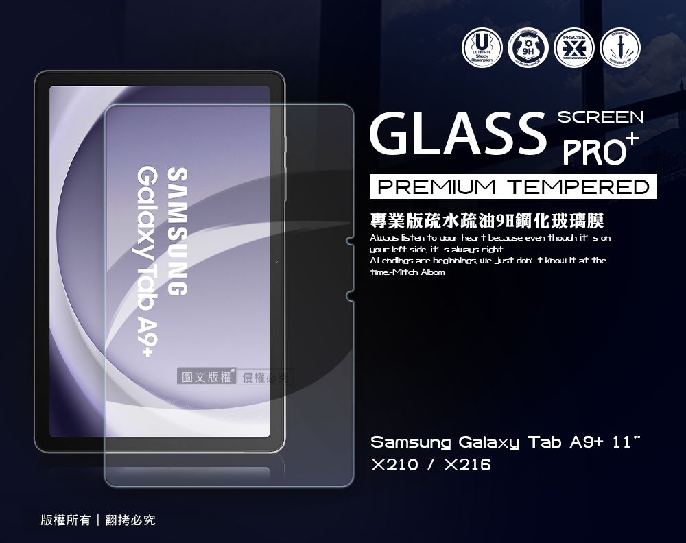 SAMSUNGGalaxy Tab A9版權所有翻拷必圖文版權侵權GLASSSCREEN+PREMIUM TEMPERED專業版疏水疏油9H鋼化玻璃膜Alway lisen to your heart because even though it s onyour left side  always right.All endings are beginnings   don t know it at thetime-Mitch AlbomSamsung Galaxy Tab A9+ 11X210X216