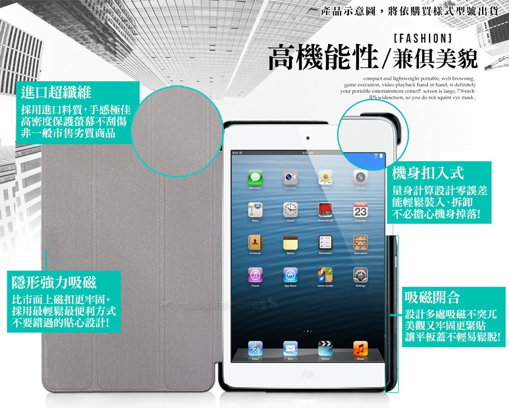 進口超纖維採用進口料質手感極佳高密度保護螢幕不刮傷非一般市售劣質商品產品示意圖,將依購買樣式型號出貨[FASHION]高機能性兼俱美貌compact and lightweight portable, web browsing,game execution, video playback hand in hand, is definitelyyour portable entertainment center screen is large, 79-inchIPS widescreen, so you do not squint eye mask.機身扣入式量身計算設計零誤差能輕鬆裝入、拆卸23不必擔心機身掉落! 隱形強力吸磁  市面上磁扣更牢固。採用最輕鬆最便利方式不要錯過的貼心設計! 吸磁開合設計多處吸磁不突兀美觀又牢固更緊貼讓平板蓋不輕易鬆脫!