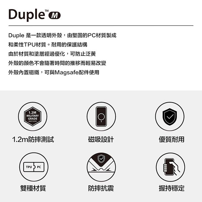 DupleDuple 是一款透明外殼,由堅固的PC材質製成和柔性TPU材質。耐用的保護結構由於材質和塗層經過優化,可防止泛黄外殼的顏色不會隨著時間的推移而輕易改變外殼內置磁鐵,可與Magsafe配件使用1.2MMILITARYGRADE 1.2m防摔測試磁吸設計優質耐用TPU PC雙種材質防摔抗震握持穩定