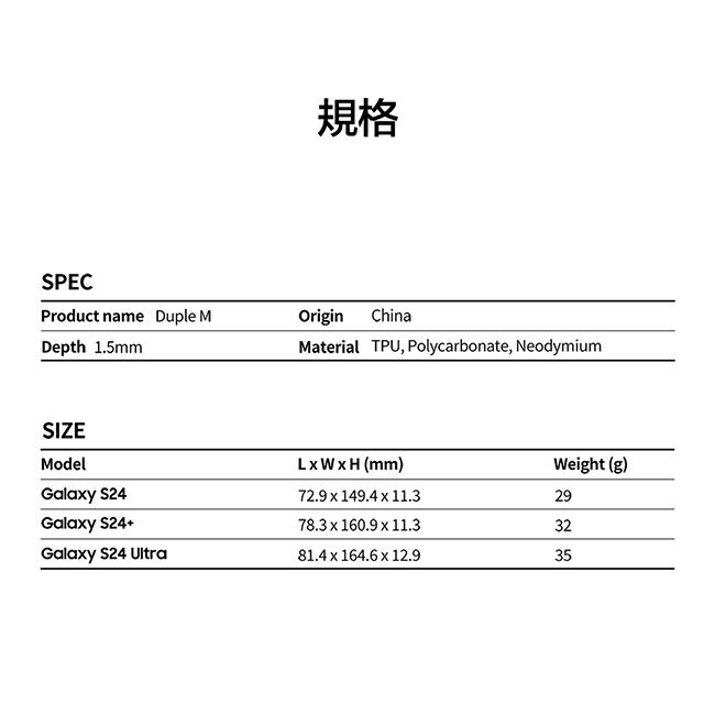 規格SPECProduct name Duple MDepth 1.5mmOriginChinaMaterial TPU, Polycarbonate, NeodymiumSIZEModelLWH (mm)Weight (g)Galay 72.9  149.4  11.329Galaxy S2478.3 x 160.9 x 11.332Galaxy S24 Ultra81.4 x 164.6 x 12.935