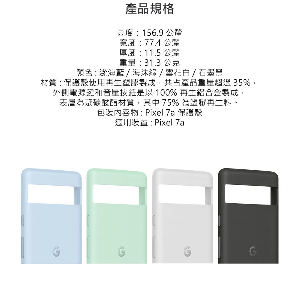 產品規格高度:156.9 公釐寬度: 77.4 公釐厚度: 11.5 公釐重量:31.3 公克顏色:淺海藍/海綠/雪花白 / 石墨黑材質:保護殼使用再生塑膠製成共占產品重量超過35%,外側電源鍵和音量按鈕是以100% 再生鋁合金製成,表層為聚碳酸酯材質,其中75%為塑膠再生料。包裝內容物:Pixel 7a 保護殼適用裝置:Pixel 7a