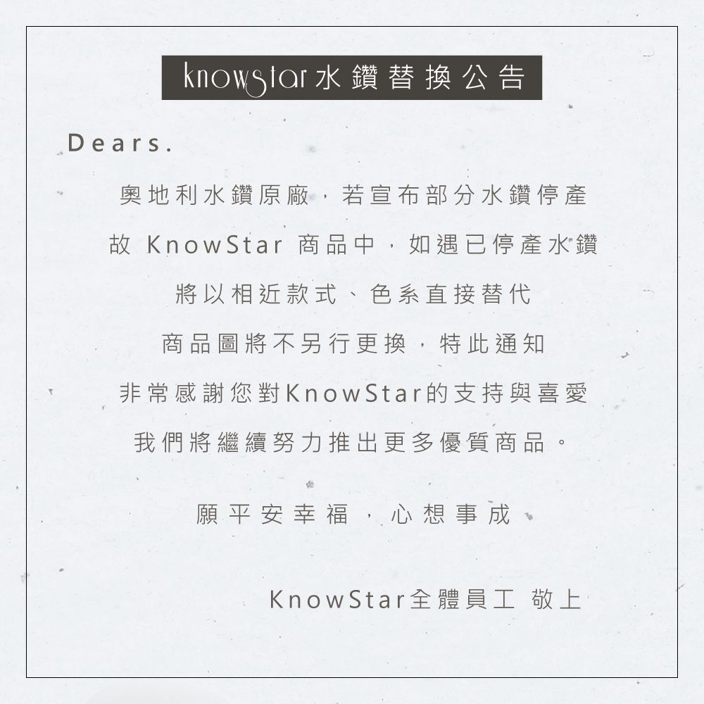 Dears.水鑽替換公告奧地利水鑽原廠,若宣布部分水鑽停產故 KnowStar 商品中,如遇已停產水鑽將以相近款式、色系直接替代商品圖將不另行更換,特此通知非常感謝您對KnowStar的支持與喜愛我們將繼續努力推出更多優質商品。願平安幸福,心想事成KnowStar 全體員工 敬上