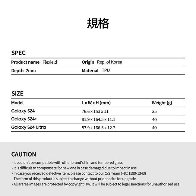 規格SPECProduct name FleieldDepth 2mmOrigin Rep of KoreaMaterial TPUSIZEModelLWH (mm)Weight (g)Galay 76.6  153  1135Galaxy 81.9 x 164.5 x 11.140Galaxy S24 Ultra83.9 x 166.5 x 12.740CAUTION couldnt be compatible with other brands film and tempered glass. is difficult to compensate for new one in case damaged due to impact in use. In case you received defective item, please contact to our C/S Team (+82 1599-1343)-The form of this product is subject to change without prior notice for upgrade. araree images are protected by copyright law. It will be subject to legal sanctions for unauthorized use.