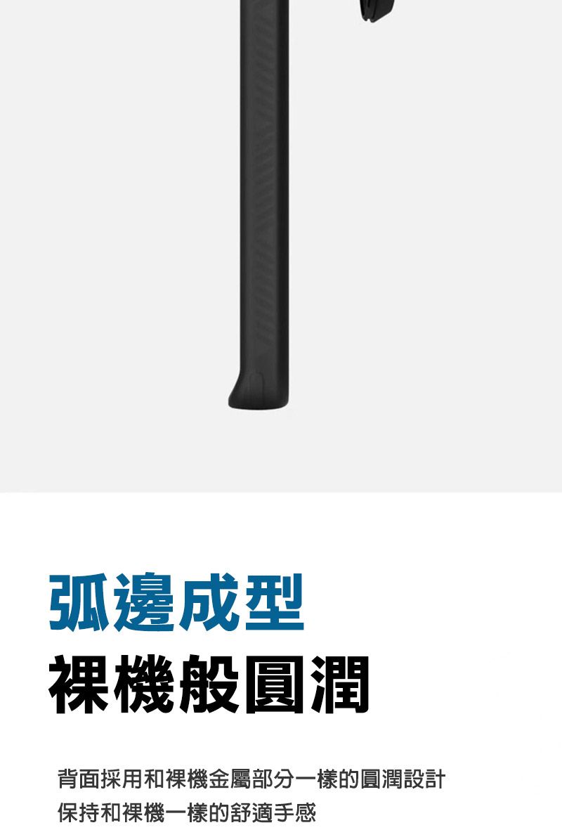 弧邊成型裸機般圓潤背面採用和裸機金屬部分一樣的圓潤設計保持和裸機一樣的舒適手感