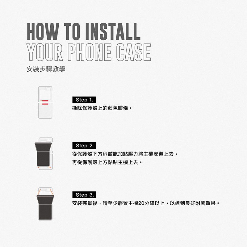 HOW TO INSTALLYOUR PHONE CASE安裝步驟教學Step 1.撕除保護殼上的藍色膠條。Step 2.從保護殼下方稍微施加點壓力將主機安裝上去,再從保護殼上方黏貼主機上去。Step 3.安裝完畢後,請至少靜置主機20分鐘以上,以達到良好附著效果。