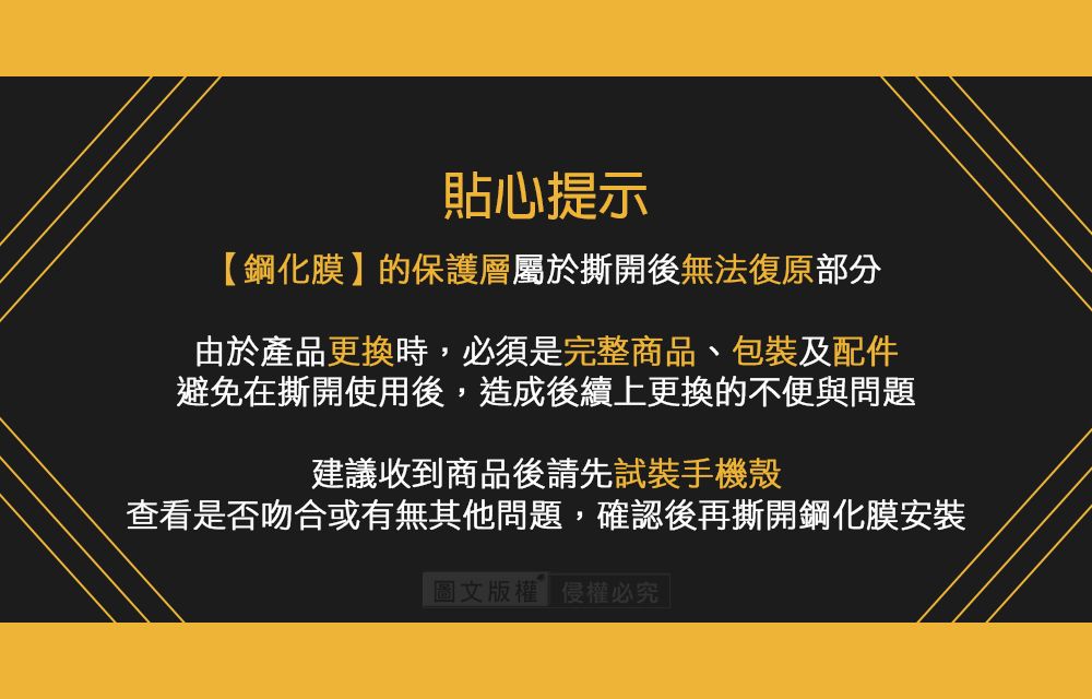 貼心提示【鋼化膜】的保護層屬於撕開後無法復原部分由於產品更換時,必須是完整商品、包裝及配件避免在撕開使用後,造成後續上更換的不便與問題建議收到商品後請先試裝手機殼查看是否吻合或有無其他問題,確認後再撕開鋼化膜安裝圖文版權侵權必究