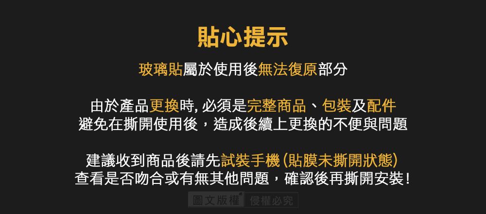 心提示玻璃貼屬於使用後無法復原部分由於產品更換時,必須是完整商品、包裝及配件避免在撕開使用後,造成後續上更換的不便與問題建議收到商品後請先試裝手機(貼膜未撕開狀態)查看是否吻合或有無其他問題,確認後再撕開安裝!圖文版權侵權必究