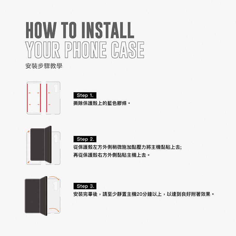 HOW TO INSTALLYOUR PHONE CASE安裝步驟教學Step 1.撕除保護殼上的藍色膠條。Step 2.從保護殼左方外側稍微施加點壓力將主機黏貼上去;再從保護殼右方外側黏貼主機上去。Step 3.安裝完畢後,請至少靜置主機20分鐘以上,以達到良好附著效果。