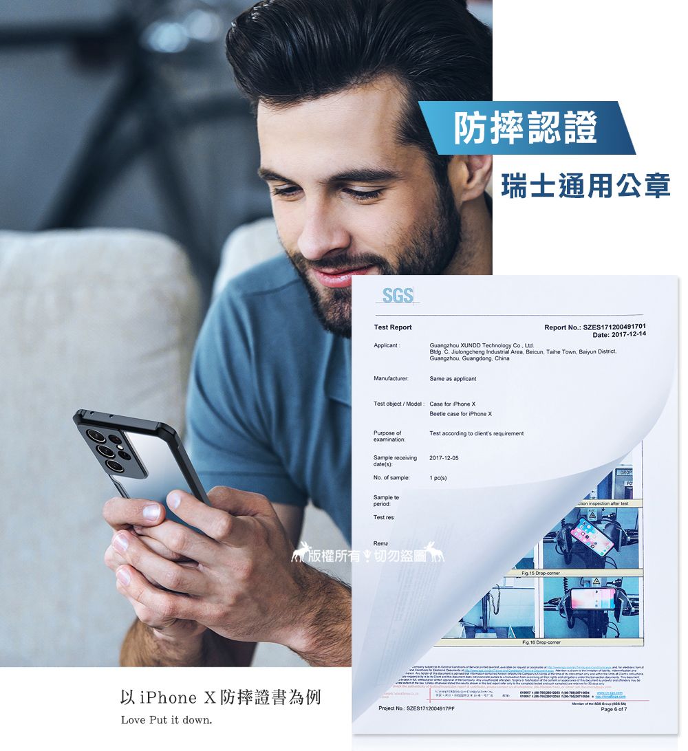 SGSTet ReportApplicant防摔認證瑞士通用公章Guangzhou UNDD Technology Co LtdReport No SZES71200491701Date 20171214.  Jiulongcheng Indutrial Area Beicun Taihe Town Baiyun District.Guangzhou, Guangdong, ChinaManufacturerSame as applicantTest object/Model Case for iPhone  case for iPhone XPurpose examinaTest according to clients requirementSample receivings2017-12-05  sample1 sSample teTest 版權所有切勿盜圖 -以iPhone X防摔證書為例Love Put it down.Project No: SZES1712004917PF  -DROPtion   of  Page  of 7